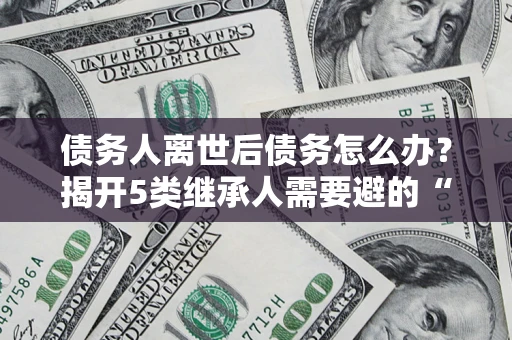 济南债务人离世后债务怎么办？揭开5类继承人需要避的“坑”