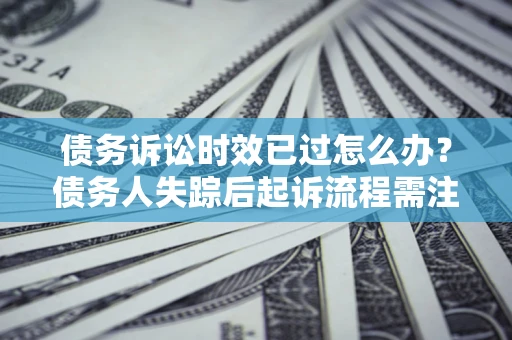 济南债务诉讼时效已过怎么办？债务人失踪后起诉流程需注意什么？