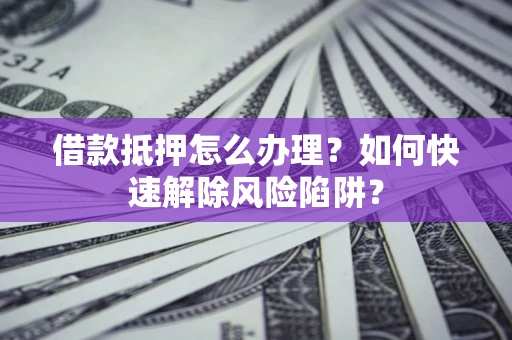济南借款抵押怎么办理？如何快速解除风险陷阱？