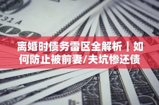 济南离婚时债务雷区全解析｜如何防止被前妻/夫坑惨还债？