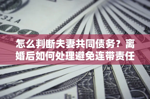 济南怎么判断夫妻共同债务？离婚后如何处理避免连带责任？